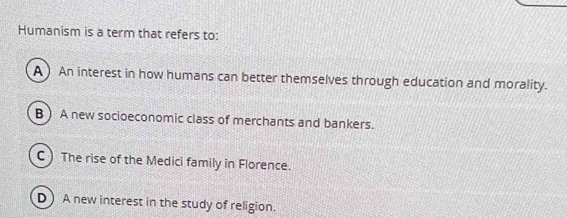 Humanism is a term that refers to:
A ) An interest in how humans can better themselves through education and morality.
B ) A new socioeconomic class of merchants and bankers.
C  The rise of the Medici family in Florence.
D ) A new interest in the study of religion.