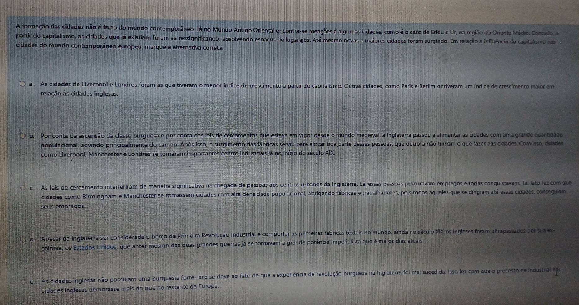 A formação das cidades não é fruto do mundo contemporâneo. Já no Mundo Antigo Oriental encontra-se menções à algumas cidades, como é o caso de Eridu e Ur, na região do Oriente Médio. Contudo, a
partir do capitalismo, as cidades que já existiam foram se ressignificando, absolvendo espaços de lugarejos. Até mesmo novas e maiores cidades foram surgindo. Em relação a influência do capitalismo nas
cidades do mundo contemporâneo europeu, marque a alternativa correta.
a As cidades de Liverpool e Londres foram as que tiveram o menor índice de crescimento a partir do capitalismo. Outras cidades, como Paris e Berlim obtiveram um índice de crescimento maior em
relação às cidades inglesas.
b. Por conta da ascensão da classe burguesa e por conta das leis de cercamentos que estava em vigor desde o mundo medieval, a Inglaterra passou a alimentar as cidades com uma grande quantidade
populacional, advindo principalmente do campo. Após isso, o surgimento das fábricas serviu para alocar boa parte dessas pessoas, que outrora não tinham o que fazer nas cidades. Com isso, cidades
como Liverpool, Manchester e Londres se tornaram importantes centro industriais já no início do século XIX.
c. As leis de cercamento interferiram de maneira significativa na chegada de pessoas aos centros urbanos da Inglaterra. Lá, essas pessoas procuravam empregos e todas conquistavam. Tal fato fez com que
cidades como Birmingham e Manchester se tornassem cidades com alta densidade populacional, abrigando fábricas e trabalhadores, pois todos aqueles que se dirigiam até essas cidades, conseguiam
seus empregos.
d. Apesar da Inglaterra ser considerada o berço da Primeira Revolução Industrial e comportar as primeiras fábricas têxteis no mundo, ainda no século XIX os ingleses foram ultrapassados por sua ex-
colônia, os Estados Unidos, que antes mesmo das duas grandes guerras já se tornavam a grande potência imperialista que é até os dias atuais.
e. As cidades inglesas não possuíam uma burguesia forte. Isso se deve ao fato de que a experiência de revolução burguesa na Inglaterra foi mal sucedida. Isso fez com que o processo de industrial ns
cidades inglesas demorasse mais do que no restante da Europa.