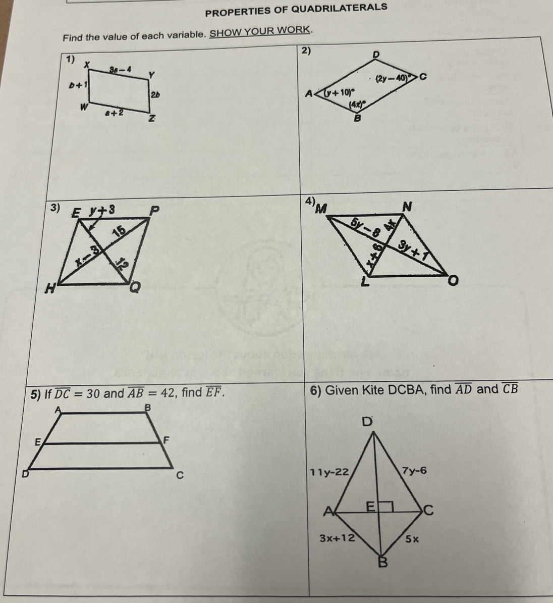 PROPERTIES OF QUADRILATERALS
Find the value of each variable. SHOW YOUR WORK.
1) x 3a-4 Y
b+1
2b
w a+2 z
 
5) If overline DC=30 and overline overline AB=42 , find overline EF. 6) Given Kite DCBA, find overline AD and overline CB