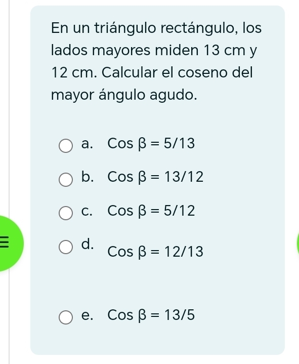 En un triángulo rectángulo, los
lados mayores miden 13 cm y
12 cm. Calcular el coseno del
mayor ángulo agudo.
a. Cosbeta =5/13
b. Cosbeta =13/12
C. Cosbeta =5/12
d. Cosbeta =12/13
e. Cosbeta =13/5