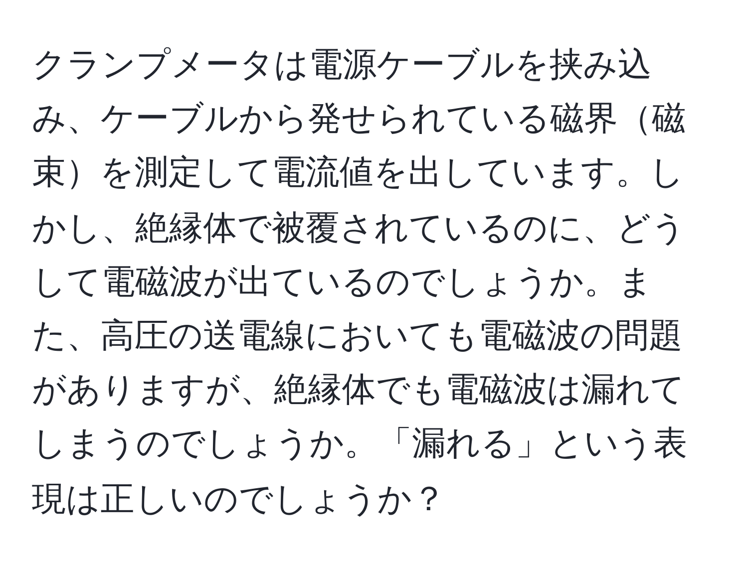 クランプメータは電源ケーブルを挟み込み、ケーブルから発せられている磁界磁束を測定して電流値を出しています。しかし、絶縁体で被覆されているのに、どうして電磁波が出ているのでしょうか。また、高圧の送電線においても電磁波の問題がありますが、絶縁体でも電磁波は漏れてしまうのでしょうか。「漏れる」という表現は正しいのでしょうか？