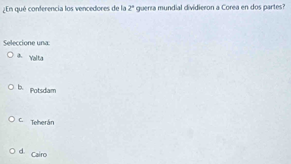 ¿En qué conferencia los vencedores de la 2° guerra mundial dividieron a Corea en dos partes?
Seleccione una:
a. Yalta
b. Potsdam
C. Teherán
d. Cairo