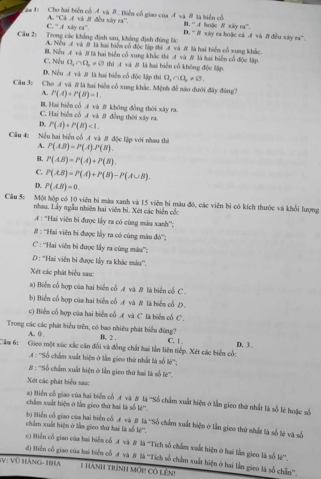 Cầu 1: Cho hai biến cố 4 và B . Biến cố giao của 4 và B là biến cố
A. “Cả A và B đều xảy ra”. B. “ A hoặc B xảy ra”.
C. “ A xảy ra”. D. “ B xảy ra hoặc cả A và B đều xảy ra”.
Câu 2: Trong các khẳng định sau, khẳng định đúng là:
A. Nếu A và B là hai biển cố độc lập thì 4 và B là hai biến cố xung khắc.
B. Nếu A và B là hai biến cố xung khắc thì A và B là hai biến cố độc lập.
C. Nếu Omega _A∩ Omega _B!= varnothing thì A và B là hai biến cố không độc lập.
D. Nếu A và B là hai biến cố độc lập thì Omega _A∩ Omega _B!= varnothing .
Câu 3: Cho A và B là hai biến cố xung khắc. Mệnh đề nào dưới đây đúng?
A. P(A)+P(B)=1.
B. Hai biến cố A và B không đồng thời xảy ra.
C. Hai biến cố A và B đồng thời xảy ra.
D. P(A)+P(B)<1.
Câu 4: Nếu hai biến cố A và B độc lập với nhau thì
A. P(A.B)=P(A).P(B).
B. P(A.B)=P(A)+P(B).
C. P(A.B)=P(A)+P(B)-P(A∪ B).
D. P(A.B)=0.
Câu 5: Một hộp có 10 viên bi màu xanh và 15 viên bi màu đỏ, các viên bi có kích thước và khối lượng
nhau. Lấy ngẫu nhiên hai viên bi. Xét các biến cố:
A : “Hai viên bi được lấy ra có cùng màu xanh”;
B : “Hai viên bi được lấy ra có cùng màu đỏ”;
C : “Hai viên bi được lấy ra cùng màu”;
D : “Hai viên bi được lấy ra khác màu”.
Xét các phát biểu sau:
a) Biến cố hợp của hai biến cố A và B là biến cố C .
b) Biến cố hợp của hai biến cố A và B là biến cố D.
c) Biến cố hợp của hai biến cố A và C là biến cố C .
Trong các các phát biểu trên, có bao nhiêu phát biểu đúng?
A. 0 . B. 2 . C. 1 .
D. 3 .
Câu 6: Gieo một xúc xắc cân đối và đồng chất hai lần liên tiếp. Xét các biến cố:
A : “Số chấm xuất hiện ở lần gieo thứ nhất là số lẻ”;
B : “Số chấm xuất hiện ở lần gieo thứ hai là số lẻ”.
Xét các phát biểu sau:
a) Biến cố giao của hai biến cố A và B là “Số chấm xuất hiện ở lần gieo thứ nhất là số lè hoặc số
chấm xuất hiện ở lần gieo thứ hai là số lẻ''.
b) Biến cố giao của hai biến cố A và B là “Số chấm xuất hiện ở lần gieo thứ nhất là số lẻ và số
chấm xuất hiện ở lần gieo thứ hai là số lẻ''.
c) Biến cố giao của hai biến cố A và B là “Tích số chấm xuất hiện ở hai lần gieo là số lẻ”.
d) Biến cố giao của hai biến cố A và B là “Tích số chấm xuất hiện ở hai lần gieo là số chẵn”.
GV: Vũ HANG- HHA 1 HÀNH TRÌNH MỚI! CÓ LÊN!