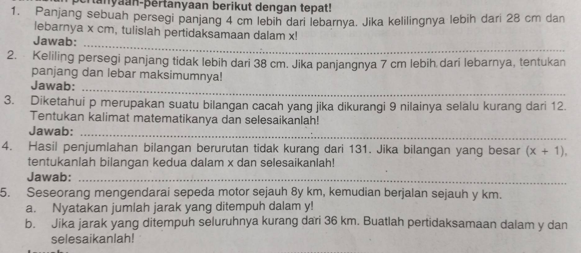 ranyaan-þertanyaan berikut dengan tepat! 
1. Panjang sebuah persegi panjang 4 cm lebih dari lebarnya. Jika kelilingnya lebih dari 28 cm dan 
lebarnya x cm, tulislah pertidaksamaan dalam x! 
Jawab:_ 
2. Keliling persegi panjang tidak lebih dari 38 cm. Jika panjangnya 7 cm lebih dari lebarnya, tentukan 
panjang dan lebar maksimumnya! 
Jawab:_ 
3. Diketahui p merupakan suatu bilangan cacah yang jika dikurangi 9 nilainya selalu kurang dari 12. 
Tentukan kalimat matematikanya dan selesaikanlah! 
Jawab:_ 
4. Hasil penjumlahan bilangan berurutan tidak kurang dari 131. Jika bilangan yang besar (x+1), 
tentukanlah bilangan kedua dalam x dan selesaikanlah! 
Jawab:_ 
5. Seseorang mengendarai sepeda motor sejauh 8y km, kemudian berjalan sejauh y km. 
a. Nyatakan jumlah jarak yang ditempuh dalam y! 
b. Jika jarak yang ditempuh seluruhnya kurang dari 36 km. Buatlah pertidaksamaan dalam y dan 
selesaikanlah!