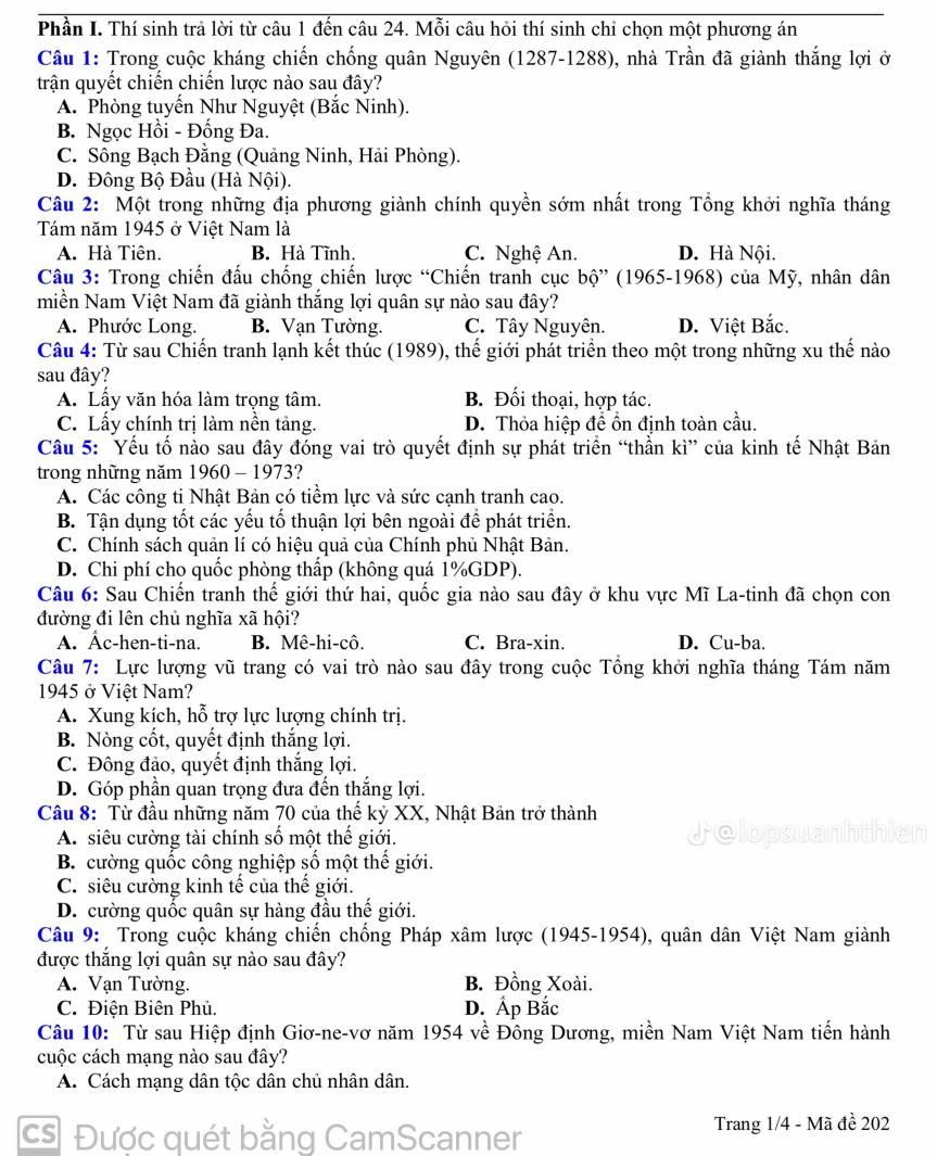 Phần I. Thí sinh trả lời từ câu 1 đến câu 24. Mỗi câu hỏi thí sinh chi chọn một phương án
Câu 1: Trong cuộc kháng chiến chống quân Nguyên (1287-1288), nhà Trần đã giành thắng lợi ở
trận quyết chiến chiến lược nào sau đây?
A. Phòng tuyến Như Nguyệt (Bắc Ninh).
B. Ngọc Hồi - Đống Đa.
C. Sông Bạch Đằng (Quảng Ninh, Hải Phòng).
D. Đông Bộ Đầu (Hà Nội).
Câu 2: Một trong những địa phương giành chính quyền sớm nhất trong Tổng khởi nghĩa tháng
Tám năm 1945 ở Việt Nam là
A. Hà Tiên. B. Hà Tĩnh. C. Nghệ An. D. Hà Nội.
Câu 3: Trong chiến đấu chống chiến lược “Chiến tranh cục bộ” (1965-1968) của Mỹ, nhân dân
miền Nam Việt Nam đã giành thắng lợi quân sự nào sau đây?
A. Phước Long. B. Vạn Tường. C. Tây Nguyên. D. Việt Bắc.
Câu 4: Từ sau Chiến tranh lạnh kết thúc (1989), thế giới phát triển theo một trong những xu thế nào
sau đây?
A. Lấy văn hóa làm trọng tâm. B. Đối thoại, hợp tác.
C. Lấy chính trị làm nền tảng. D. Thỏa hiệp để ổn định toàn cầu.
Câu 5: Yếu tố nào sau đây đóng vai trò quyết định sự phát triển “thần kì” của kinh tế Nhật Bản
trong những năm 1960 - 1973?
A. Các công ti Nhật Bản có tiềm lực và sức cạnh tranh cao.
B. Tận dụng tốt các yếu tố thuận lợi bên ngoài để phát triển.
C. Chính sách quản lí có hiệu quả của Chính phủ Nhật Bản.
D. Chi phí cho quốc phòng thấp (không quá 1%GDP).
Câu 6: Sau Chiến tranh thế giới thứ hai, quốc gia nào sau đây ở khu vực Mĩ La-tinh đã chọn con
đường đi lên chủ nghĩa xã hội?
A. Âc-hen-ti-na. B. Mê-hi-cô. C. Bra-xin. D. Cu-ba.
Câu 7: Lực lượng vũ trang có vai trò nào sau đây trong cuộc Tổng khởi nghĩa tháng Tám năm
1945 ở Việt Nam?
A. Xung kích, hỗ trợ lực lượng chính trị.
B. Nòng cốt, quyết định thắng lợi.
C. Đông đảo, quyết định thắng lợi.
D. Góp phần quan trọng đưa đến thắng lợi.
Câu 8: Từ đầu những năm 70 của thể kỷ XX, Nhật Bản trở thành
A. siêu cường tài chính số một thế giới.
Jolor
B. cường quốc công nghiệp số một thế giới.
C. siêu cường kinh tế của thế giới.
D. cường quốc quân sự hàng đầu thế giới.
Câu 9:  Trong cuộc kháng chiến chống Pháp xâm lược (1945-1954), quân dân Việt Nam giành
được thắng lợi quân sự nào sau đây?
A. Vạn Tường. B. Đồng Xoài.
C. Điện Biên Phủ. D. Ấp Bắc
Câu 10: Từ sau Hiệp định Giơ-ne-vơ năm 1954 về Đông Dương, miền Nam Việt Nam tiến hành
cuộc cách mạng nào sau đây?
A. Cách mạng dân tộc dân chủ nhân dân.
cs Được quét bằng CamScanner
Trang 1/4 - Mã đề 202