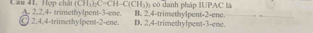 Cầu 41. Hợp chất (CH_3)_2C=CH-C(CH_3) 03 có danh pháp IUPAC là
A. 2, 2, 4 - trimethylpent- 3 -ene. B. 2, 4 -trimethylpent -2 -ene.
C 2, 4, 4 -trimethylpent -2 -ene. D. 2, 4 -trimethylpent -3 -ene.