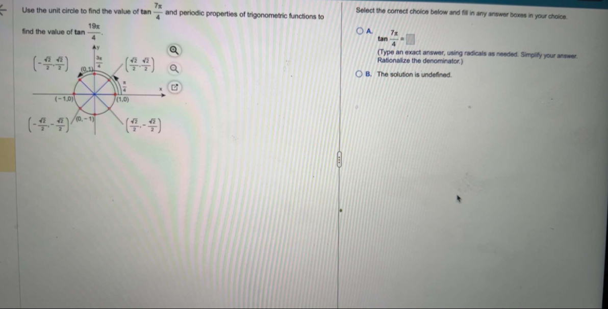 Use the unit circle to find the value of tan  7π /4  and periodic properties of trigonometric functions to
Select the correct choice below and fill in any answer boxes in your choice.
find the value of tan  19π /4 .
A. tan  7π /4 =□
(Type an exact answer, using radicals as needed. Simplify your answer.
Rationalize the denominator.)
B. The solution is undefined.