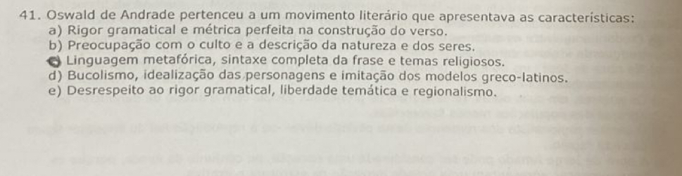 Oswald de Andrade pertenceu a um movimento literário que apresentava as características:
a) Rigor gramatical e métrica perfeita na construção do verso.
b) Preocupação com o culto e a descrição da natureza e dos seres.
Linguagem metafórica, sintaxe completa da frase e temas religiosos.
d) Bucolismo, idealização das personagens e imitação dos modelos greco-latinos.
e) Desrespeito ao rigor gramatical, liberdade temática e regionalismo.