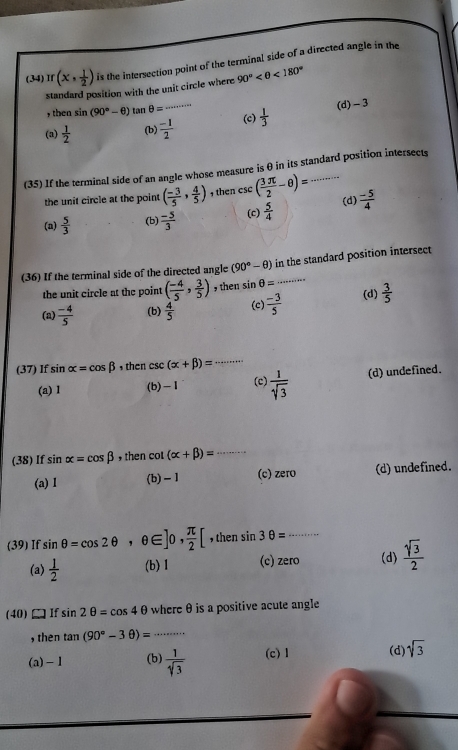 (34) π (x, 1/2 ) is the intersection point of the terminal side of a directed angle in the
standard position with the unit circle where 90° <180°
, then sin (90°-θ )tan θ = 400/ 8+a=1=20
(a)  1/2  (b)  (-1)/2  _ (c)  1/3  (d)- 3
(35) If the terminal side of an angle whose measure is θ in its standard position intersects
the unit circle at the point ( (-3)/5 , 4/5 ) then csc ( 3π /2 -θ )=
(d)
(a)  5/3  (b)  (-5)/3  (c)  5/4   (-5)/4 
(36) If the terminal side of the directed angle (90°-θ ) in the standard position intersect
the unit circle at the point ( (-4)/5 , 3/5 ) then sin θ =..
(a)  (-4)/5  (b)  4/5  (c)  (-3)/5  (d)  3/5 
(37) If sin alpha =cos beta , then csc (alpha +beta )= _
(a) 1 (b)-1 (c)  1/sqrt(3)  (d) undefined.
(38) If sin alpha =cos beta ,then cot (alpha +beta )= _
(a) 1 (b) - 1 (c) zero (d) undefined.
(39) If sin θ =cos 2θ ,θ ∈ ]0, π /2 [ , then sin 3θ = _
(a)  1/2  (b) 1 (c) zero (d)  sqrt(3)/2 
(40)□If sin 2θ =cos 4θ where θ is a positive acute angle
, then tan (90°-3θ )= _
(a)-1 (b)  1/sqrt[4](3)  (c) 1 (d) sqrt(3)