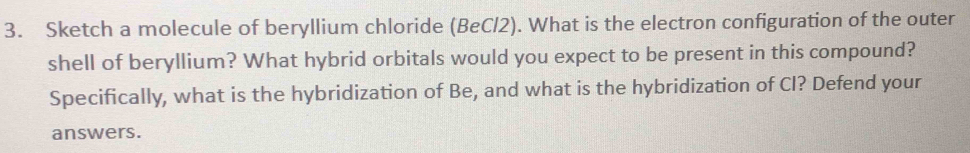 Sketch a molecule of beryllium chloride (BeCl2). What is the electron configuration of the outer 
shell of beryllium? What hybrid orbitals would you expect to be present in this compound? 
Specifically, what is the hybridization of Be, and what is the hybridization of Cl? Defend your 
answers.