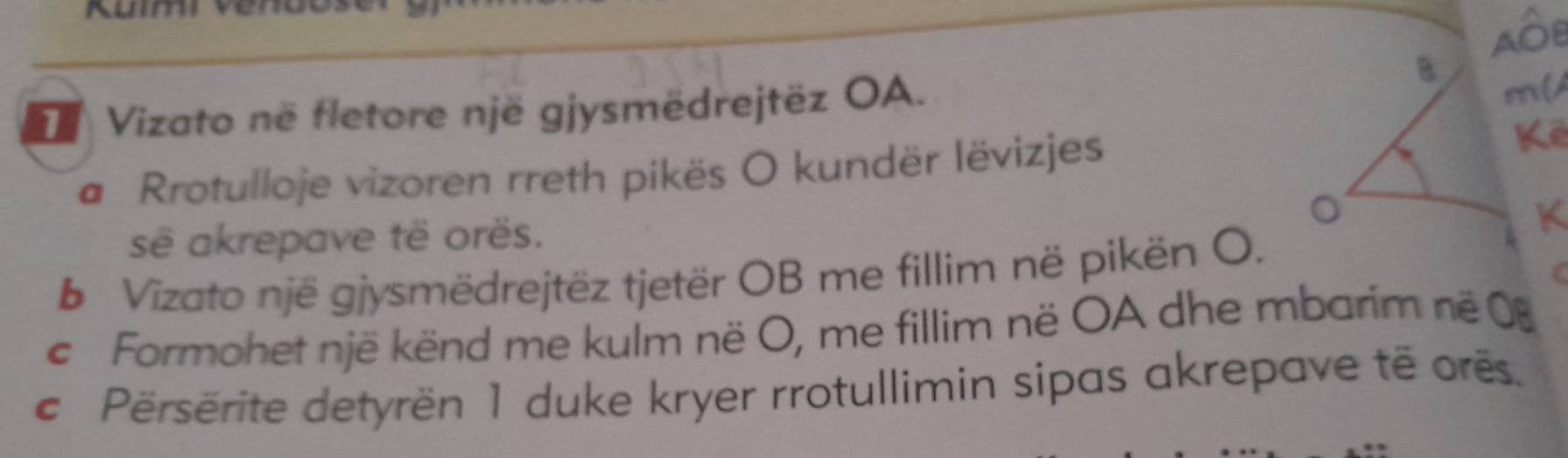 Vizato në fletore një gjysmëdrejtëz OA. 
m(A 
# Rrotulloje vizoren rreth pikës O kundër lëvizjes 
Kể 
sẽ akrepave të orës. K 
b Vizato një gjysmëdrejtëz tjetër OB me fillim në pikën O. 
c Formohet një kënd me kulm në O, me fillim në OA dhe mbarim në 0 
c Përsërite detyrën 1 duke kryer rrotullimin sipas akrepave të orës.