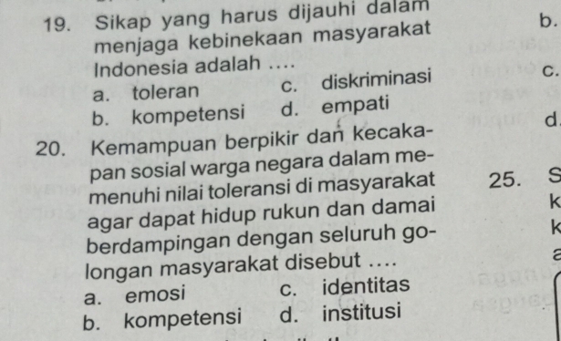 Sikap yang harus dijauhi dalam
menjaga kebinekaan masyarakat
b.
Indonesia adalah ....
a. toleran c. diskriminasi C.
b. kompetensi d. empati
d
20. Kemampuan berpikir dan kecaka-
pan sosial warga negara dalam me-
menuhi nilai toleransi di masyarakat 25. S
agar dapat hidup rukun dan damai
k
berdampingan dengan seluruh go- k
longan masyarakat disebut ....
a
a. emosi c. identitas
b. kompetensi d. institusi