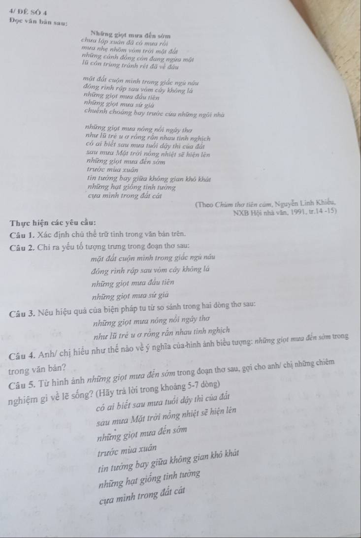 4/ ĐÊ SÓ 4
Đọc văn bàn sau:
Những giọt mưa đến sớm
chưa lập xuân đã có mưa rồi
mưa nhẹ nhõm vòm trời mật đất
những cảnh đồng còn đang ngừa một
lũ côn trùng tránh rét đã vẻ đầu
mặt đất cuộn minh trong giấc ngú nữu
đồng rình rập sau vòm cáy không lá
những giọt mưa đầu tiên
những giọt mua sử già
chuếnh choáng bay trước cứa những ngôi nhà
những giọt mưa nông nổi ngày thơ
như lũ trẻ u ợ rồng rắn nhau tinh nghịch
có ai biết sau mưa tuổi dây thì của đất
sau mưa Mặt trời nông nhiệt sẽ hiện lên
những giọt mưa đến sớm
trước mùa xuân
tin tưởng bay giữa không gian khô khát
những hạt giống tinh tưởng
cựa mình trong đất cát
(Theo Chùm tha tiên cám, Nguyễn Linh Khiếu,
Thực hiện các yêu cầu: NXB Hội nhà văn, 1991, tr.14 -15)
Câu 1. Xác định chủ thể trữ tình trong văn bản trên.
Câu 2. Chỉ ra yếu tố tượng trưng trong đoạn thơ sau:
mặt đất cuộn mình trong giắc ngủ nâu
đồng rình rập sau vòm cây không lá
những giọt mưa đầu tiên
những giọt mưa sử giả
Câu 3. Nêu hiệu quả của biện pháp tu tử so sánh trong hai dòng thơ sau:
những giọt mưa nông nổi ngây thơ
như lũ trẻ u ơ rồng rắn nhau tinh nghịch
Câu 4. Anh/ chị hiểu như thế nào về ý nghĩa của-hình ảnh biểu tượng: những giọt mưa đến sớm trong
trong văn bản?
Câu 5. Từ hình ảnh những giọt mưa đến sớm trong đoạn thơ sau, gợi cho anh/ chị những chiêm
nghiệm gì về lẽ sống? (Hãy trả lời trong khoảng 5-7 dòng)
có ai biết sau mưa tuổi dậy thì của đất
sau mưa Mặt trời nổng nhiệt sẽ hiện lên
những giọt mưa đến sớm
trước mùa xuân
tin tưởng bay giữa không gian khô khát
những hạt giống tinh tường
cựa mình trong đất cát