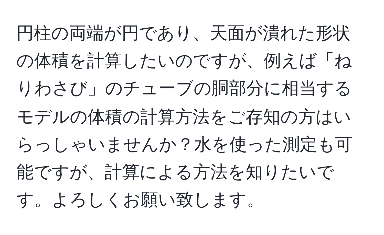 円柱の両端が円であり、天面が潰れた形状の体積を計算したいのですが、例えば「ねりわさび」のチューブの胴部分に相当するモデルの体積の計算方法をご存知の方はいらっしゃいませんか？水を使った測定も可能ですが、計算による方法を知りたいです。よろしくお願い致します。