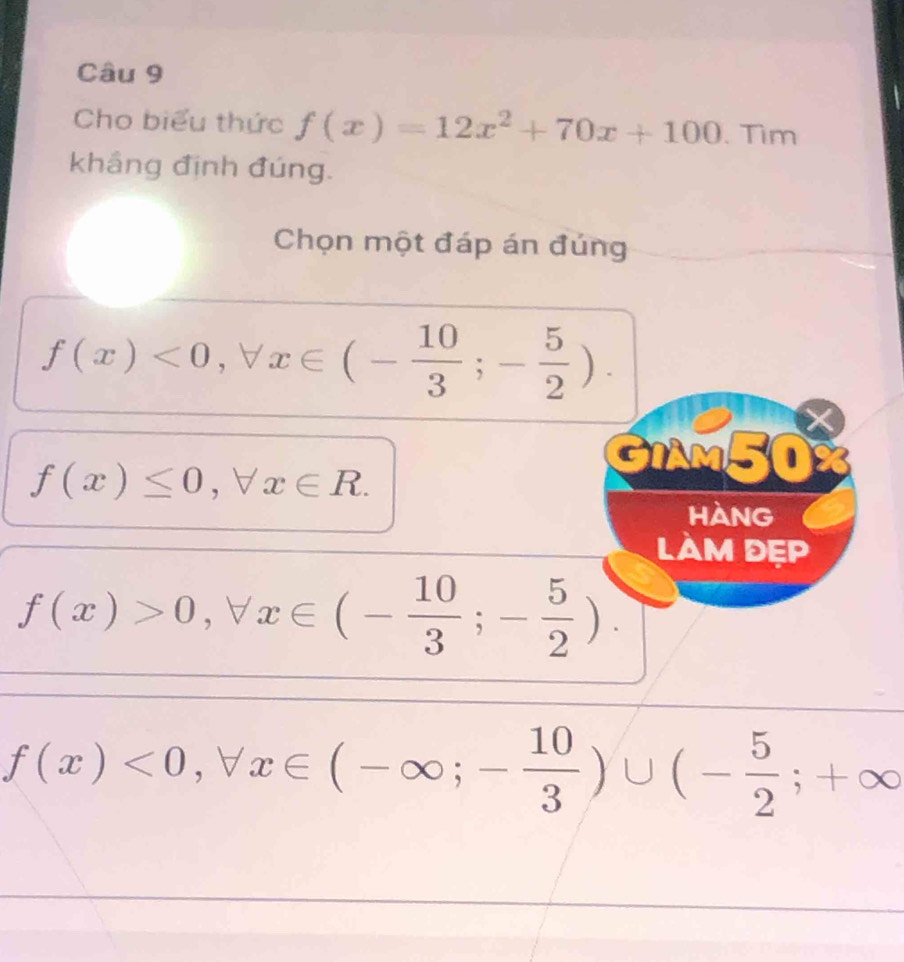 Cho biểu thức f(x)=12x^2+70x+100. Tìm 
khầng định đúng. 
Chọn một đáp án đúng
f(x)<0</tex>, forall x∈ (- 10/3 ;- 5/2 ).
f(x)≤ 0, forall x∈ R. 
GIAM50 
HANG 
làM dẹp
f(x)>0, forall x∈ (- 10/3 ;- 5/2 ).
f(x)<0</tex>, forall x∈ (-∈fty ;- 10/3 )∪ (- 5/2 ;+∈fty