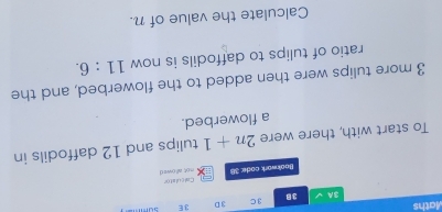 Maths 3 C 3D 3E summ 
3A 3B 
Bookwork code: 38 ru)t; all owe ( Calculator 
To start with, there were 2n+1 tulips and 12 daffodils in 
a flowerbed.
3 more tulips were then added to the flowerbed, and the 
ratio of tulips to daffodils is now 11:6. 
Calculate the value of n.