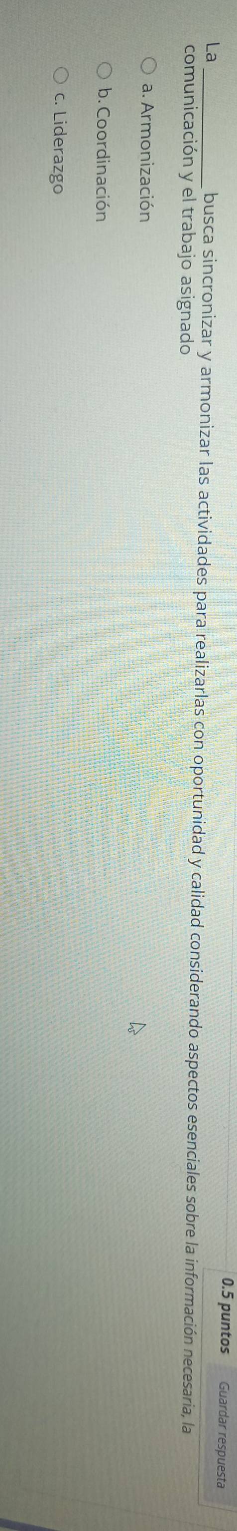 0.5 puntos Guardar respuesta
La _busca sincronizar y armonizar las actividades para realizarlas con oportunidad y calidad considerando aspectos esenciales sobre la información necesaria, la
comunicación y el trabajo asignado
a. Armonización
b. Coordinación
c. Liderazgo