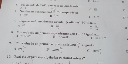 C +/- D
5. Um ângulo de 244° pertence ao quadrante...
A I B Ⅱ
6. No sistema sexagesimal  π /4  Corresponde a: c Ⅲ D
A 15° B 30° C 45° D 
7. Expressando no sistema circular (radianos) 50° fica…
A  3π /2  B  5π /18  C  5π /8  D
8. Por redução ao primeiro quadrante sen 150° é igual a...
A sen60° B-sen60° C sen 30°
9. Por redução ao primeiro quadrante sen  3π /4  é igual a...
A sn 3π /2  B sen  2π /5  C sen  π /8  I
10. Qual é a expressão algébrica racional inteira?
A 3x^2....3
1