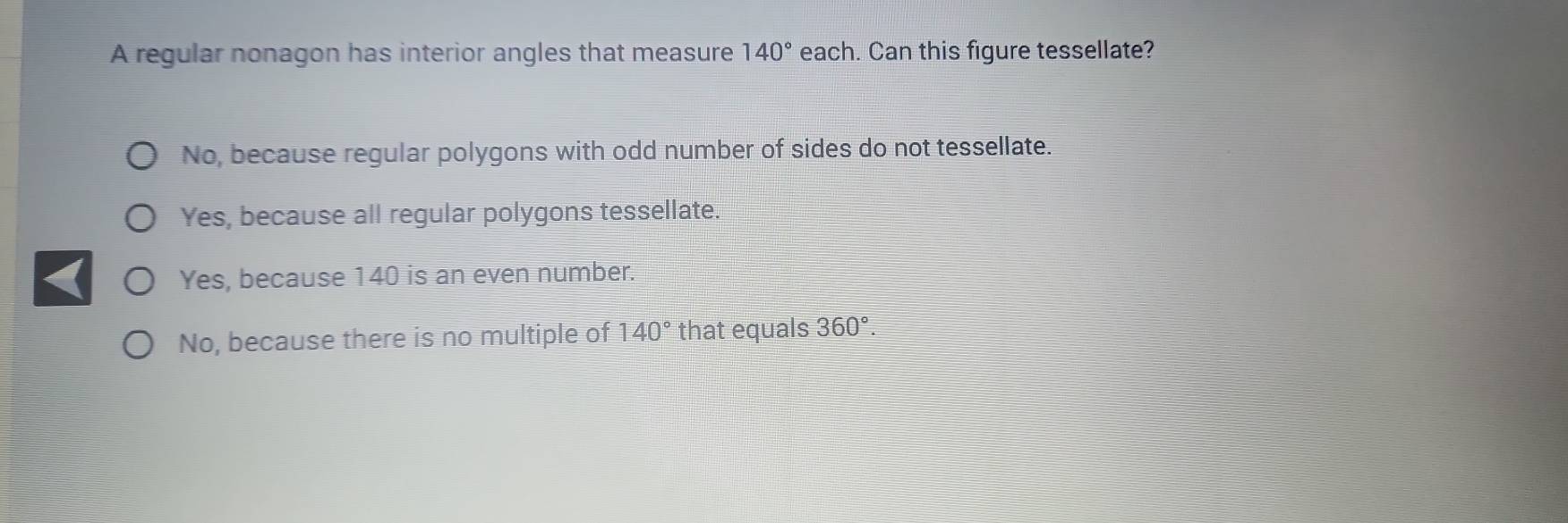 A regular nonagon has interior angles that measure 140° each. Can this figure tessellate?
No, because regular polygons with odd number of sides do not tessellate.
Yes, because all regular polygons tessellate.
Yes, because 140 is an even number.
No, because there is no multiple of 140° that equals 360°.