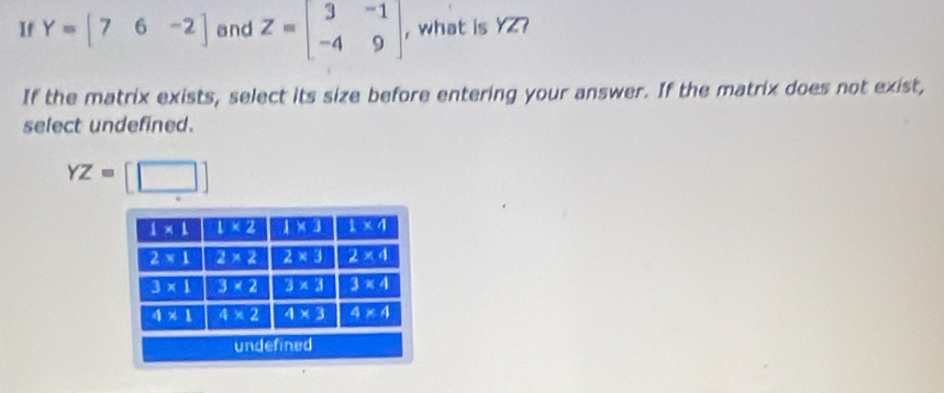 If Y=[76-2] and Z=beginbmatrix 3&-1 -4&9endbmatrix , what is YZ?
If the matrix exists, select its size before entering your answer. If the matrix does not exist,
select undefined.
YZ=[□ ]