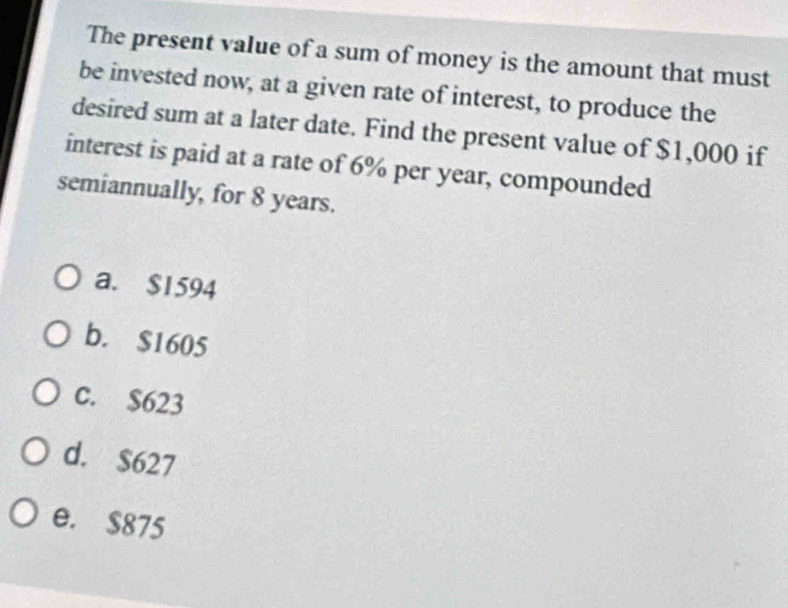 The present value of a sum of money is the amount that must
be invested now, at a given rate of interest, to produce the
desired sum at a later date. Find the present value of $1,000 if
interest is paid at a rate of 6% per year, compounded
semiannually, for 8 years.
a. $1594
b. $1605
c. $623
d. $627
e. $875