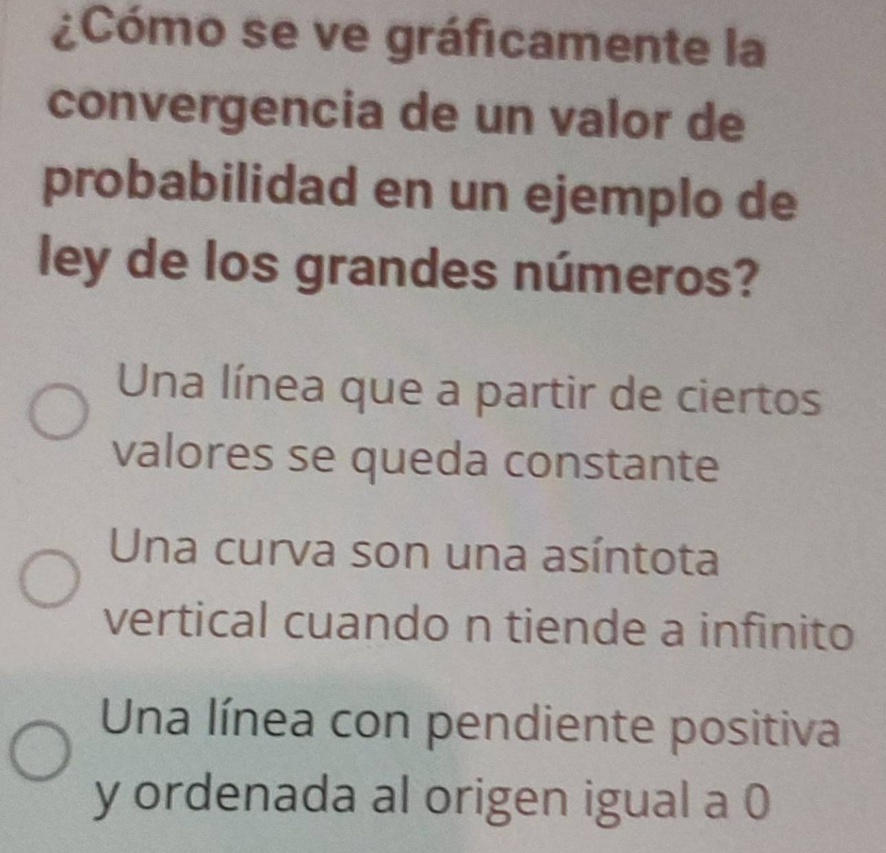 ¿Cómo se ve gráficamente la
convergencia de un valor de
probabilidad en un ejemplo de
ley de los grandes números?
Una línea que a partir de ciertos
valores se queda constante
Una curva son una asíntota
vertical cuando n tiende a infinito
Una línea con pendiente positiva
y ordenada al origen igual a 0