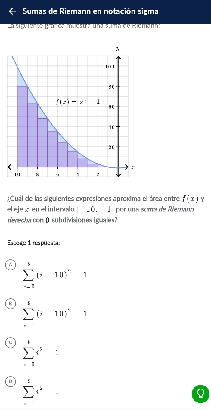 Sumas de Riemann en notación sigma
La siguiente gráfica muestra una suma de Riemann:
¿Cuál de las siguientes expresiones aproxima el área entre f(x) y
el eje x en el intervalo [-10,-1] por una suma de Riemann
derecha con 9 subdivisiones iguales?
Escoge 1 respuesta:
A sumlimits _(i=0)^8(i-10)^2-1
B sumlimits _(i=1)^9(i-10)^2-1
sumlimits _(i=0)^8i^2-1
D sumlimits _(i=1)^9i^2-1