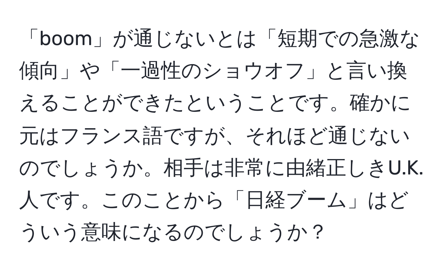 「boom」が通じないとは「短期での急激な傾向」や「一過性のショウオフ」と言い換えることができたということです。確かに元はフランス語ですが、それほど通じないのでしょうか。相手は非常に由緒正しきU.K.人です。このことから「日経ブーム」はどういう意味になるのでしょうか？