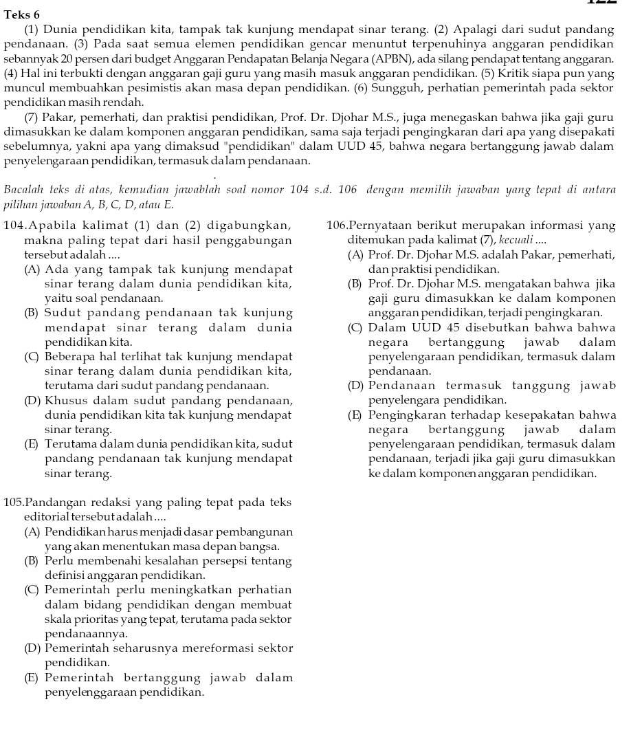 Teks 6
(1) Dunia pendidikan kita, tampak tak kunjung mendapat sinar terang. (2) Apalagi dari sudut pandang
pendanaan. (3) Pada saat semua elemen pendidikan gencar menuntut terpenuhinya anggaran pendidikan
sebannyak 20 persen dari budget Anggaran Pendapatan Belanja Negara (APBN), ada silang pendapat tentang anggaran.
(4) Hal ini terbukti dengan anggaran gaji guru yang masih masuk anggaran pendidikan. (5) Kritik siapa pun yang
muncul membuahkan pesimistis akan masa depan pendidikan. (6) Sungguh, perhatian pemerintah pada sektor
pendidikan masih rendah.
(7) Pakar, pemerhati, dan praktisi pendidikan, Prof. Dr. Djohar M.S., juga menegaskan bahwa jika gaji guru
dimasukkan ke dalam komponen anggaran pendidikan, sama saja terjadi pengingkaran dari apa yang disepakati
sebelumnya, yakni apa yang dimaksud "pendidikan" dalam UUD 45, bahwa negara bertanggung jawab dalam
penyelengaraan pendidikan, termasuk da lam pendanaan.
Bacalah teks di atas, kemudian jawablah soal nomor 104 s.d. 106 dengan memilih jawaban yang tepat di antara
pilihan jawaban A, B, C, D, atau E.
104.Apabila kalimat (1) dan (2) digabungkan, 106.Pernyataan berikut merupakan informasi yang
makna paling tepat dari hasil penggabungan ditemukan pada kalimat (7), kecuali ....
tersebut adalah .... (A) Prof. Dr. Djohar M.S. adalah Pakar, pemerhati,
(A) Ada yang tampak tak kunjung mendapat dan praktisi pendidikan.
sinar terang dalam dunia pendidikan kita, (B) Prof. Dr. Djohar M.S. mengatakan bahwa jika
yaitu soal pendanaan. gaji guru dimasukkan ke dalam komponen
(B) Sudut pandang pendanaan tak kunjung anggaran pendidikan, terjadi pengingkaran.
mendapat sinar terang dalam dunia (C) Dalam UUD 45 disebutkan bahwa bahwa
pendidikan kita. negara bertanggung jawab dalam
(C) Beberapa hal terlihat tak kunjung mendapat penyelengaraan pendidikan, termasuk dalam
sinar terang dalam dunia pendidikan kita, pendanaan.
terutama dari sudut pandang pendanaan. (D) Pendanaan termasuk tanggung jawab
(D) Khusus dalam sudut pandang pendanaan, penyelengara pendidikan.
dunia pendidikan kita tak kunjung mendapat (E) Pengingkaran terhadap kesepakatan bahwa
sinar terang. negara bertanggung jawab dalam
(E) Terutama dalam dunia pendidikan kita, sudut penyelengaraan pendidikan, termasuk dalam
pandang pendanaan tak kunjung mendapat pendanaan, terjadi jika gaji guru dimasukkan
sinar terang. ke dalam komponen anggaran pendidikan.
105.Pandangan redaksi yang paling tepat pada teks
editorial tersebut adalah ....
(A) Pendidikan harus menjadi dasar pembangunan
yang akan menentukan masa depan bangsa.
(B) Perlu membenahi kesalahan persepsi tentang
definisi anggaran pendidikan.
(C) Pemerintah perlu meningkatkan perhatian
dalam bidang pendidikan dengan membuat
skala prioritas yang tepat, terutama pada sektor
pendanaannya.
(D) Pemerintah seharusnya mereformasi sektor
pendidikan.
(E) Pemerintah bertanggung jawab dalam
penyelenggaraan pendidikan.