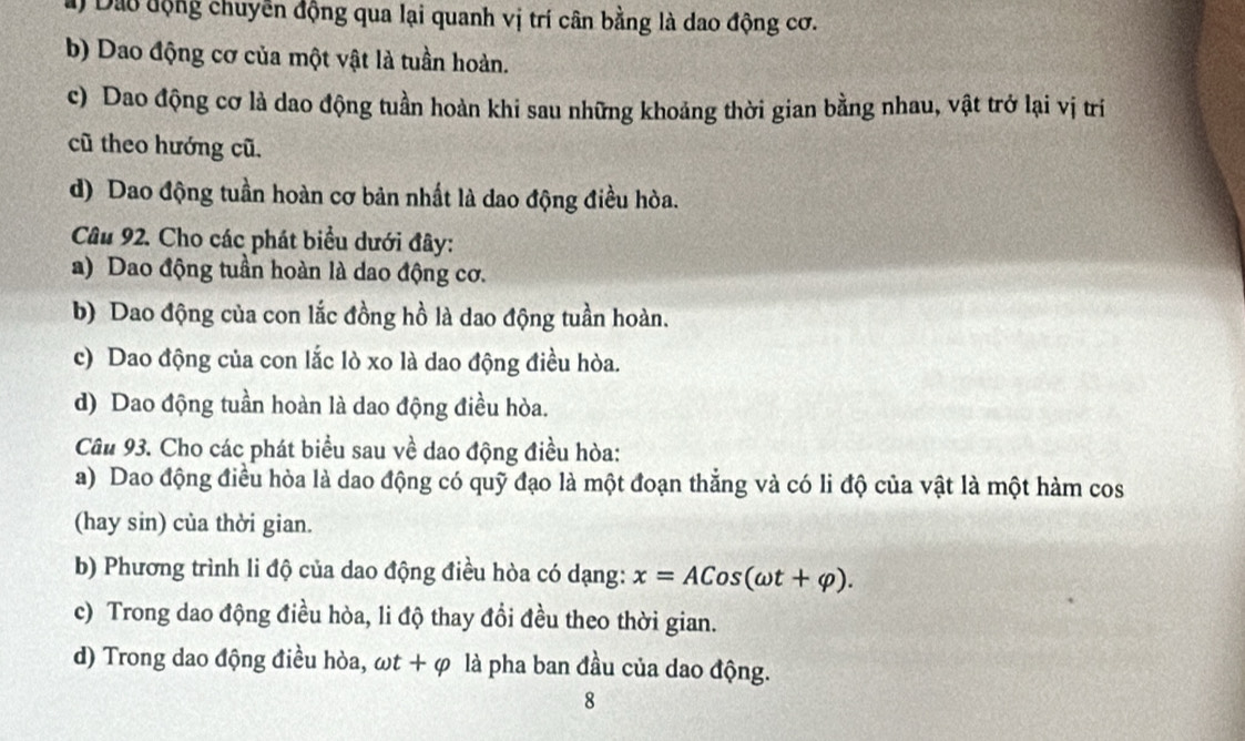 a) Đào động chuyển động qua lại quanh vị trí cân bằng là dao động cơ.
b) Dao động cơ của một vật là tuần hoàn.
c) Dao động cơ là dao động tuần hoàn khi sau những khoảng thời gian bằng nhau, vật trở lại vị trí
cũ theo hướng cũ.
d) Dao động tuần hoàn cơ bản nhất là dao động điều hòa.
Câu 92. Cho các phát biểu dưới đây:
a) Dao động tuần hoàn là dao động cơ.
b) Dao động của con lắc đồng hồ là dao động tuần hoàn.
c) Dao động của con lắc lò xo là dao động điều hòa.
d) Dao động tuần hoàn là dao động điều hòa.
Câu 93. Cho các phát biểu sau về dao động điều hòa:
a) Dao động điều hòa là dao động có quỹ đạo là một đoạn thẳng và có li độ của vật là một hàm cos
(hay sin) của thời gian.
b) Phương trình li độ của dao động điều hòa có dạng: x=ACos(omega t+varphi ).
c) Trong dao động điều hòa, li độ thay đổi đều theo thời gian.
d) Trong dao động điều hòa, omega t+varphi là pha ban đầu của dao động.
8