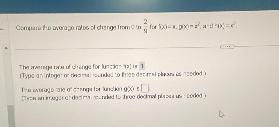 Compare the average rates of change from 0 to  2/9  for f(x)=x, g(x)=x^2 , and h(x)=x^3. 
The average rate of change for function f(x) is 1. 
(Type an integer or decimal rounded to three decimal places as needed.) 
The average rate of change for function g(x) is □ . 
(Type an integer or decimal rounded to three decimal places as needed.)