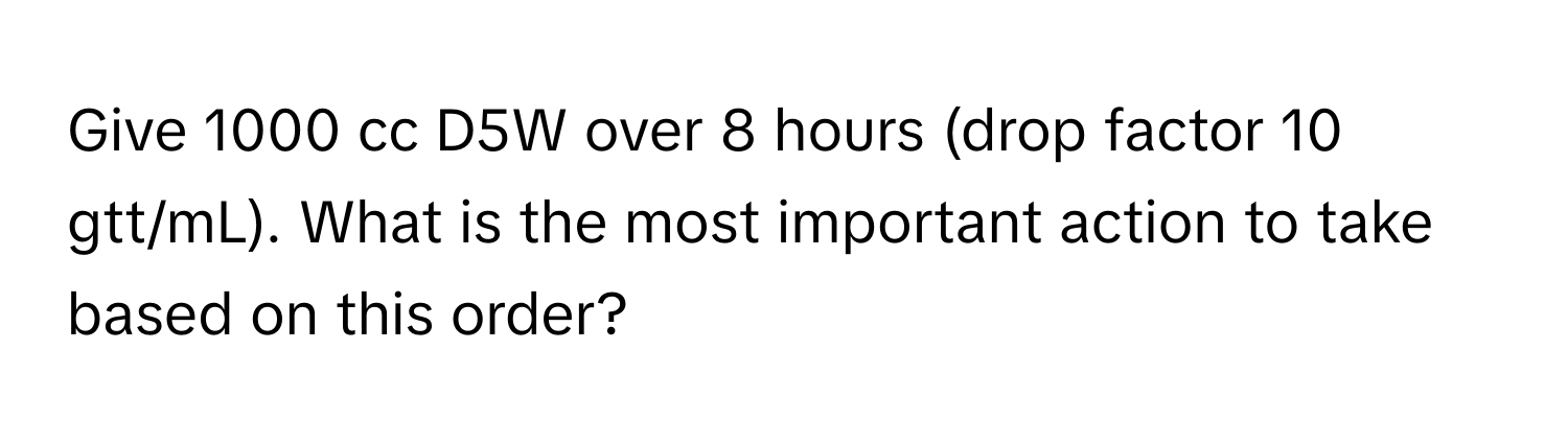 Give 1000 cc D5W over 8 hours (drop factor 10 gtt/mL). What is the most important action to take based on this order?