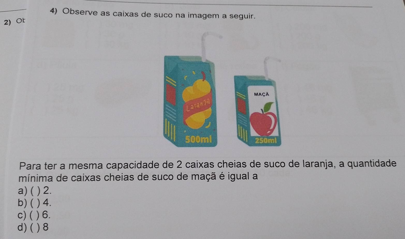 Observe as caixas de suco na imagem a seguir.
2) Or
Para ter a mesma capacidade de 2 caixas cheias de suco de laranja, a quantidade
mínima de caixas cheias de suco de maçã é igual a
a) ( ) 2.
b) ( ) 4.
c) ( ) 6.
d) ( ) 8