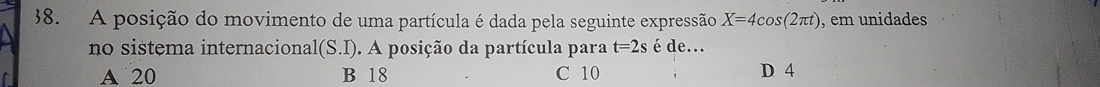 A posição do movimento de uma partícula é dada pela seguinte expressão X=4cos (2π t) , em unidades
no sistema internacional l(S.I). A posição da partícula para t=2s é de...
A 20 B 18 C 10 D 4