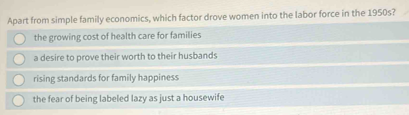 Apart from simple family economics, which factor drove women into the labor force in the 1950s?
the growing cost of health care for families
a desire to prove their worth to their husbands
rising standards for family happiness
the fear of being labeled lazy as just a housewife