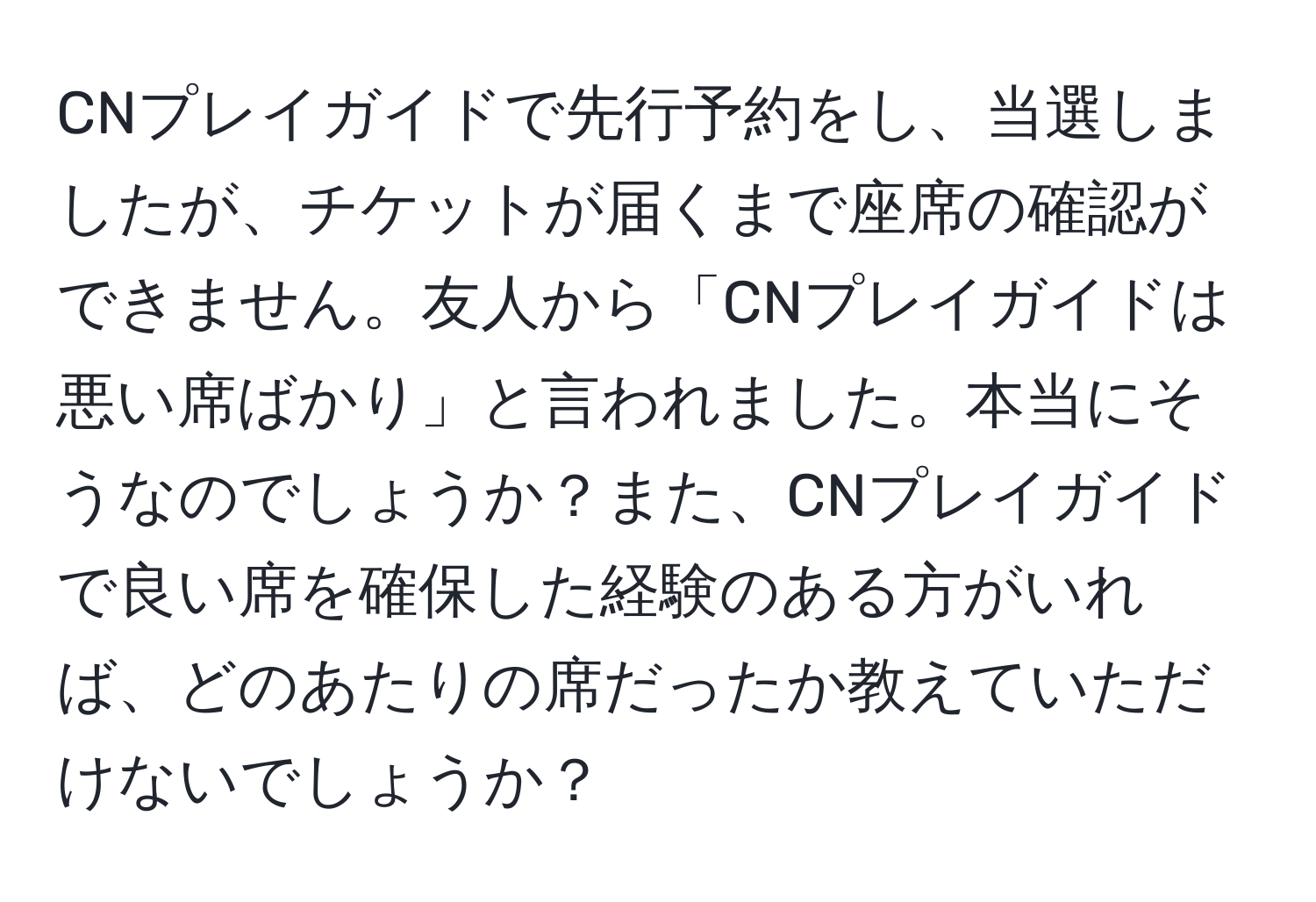 CNプレイガイドで先行予約をし、当選しましたが、チケットが届くまで座席の確認ができません。友人から「CNプレイガイドは悪い席ばかり」と言われました。本当にそうなのでしょうか？また、CNプレイガイドで良い席を確保した経験のある方がいれば、どのあたりの席だったか教えていただけないでしょうか？