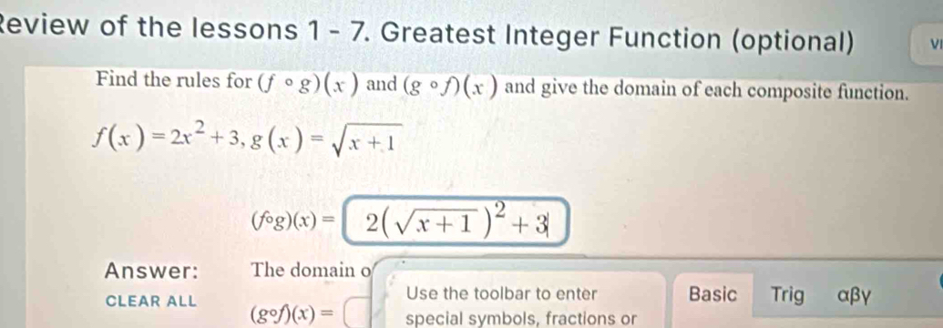 Review of the lessons 1 - 7. Greatest Integer Function (optional) V 
Find the rules for (fcirc g)(x) and (gcirc f)(x) and give the domain of each composite function.
f(x)=2x^2+3, g(x)=sqrt(x+1)
(fog)(x)=2(sqrt(x+1))^2+3
Answer: The domain o 
Use the toolbar to enter Basic Trig αβγ 
CLEAR ALL (gcirc f)(x)=□ special symbols, fractions or