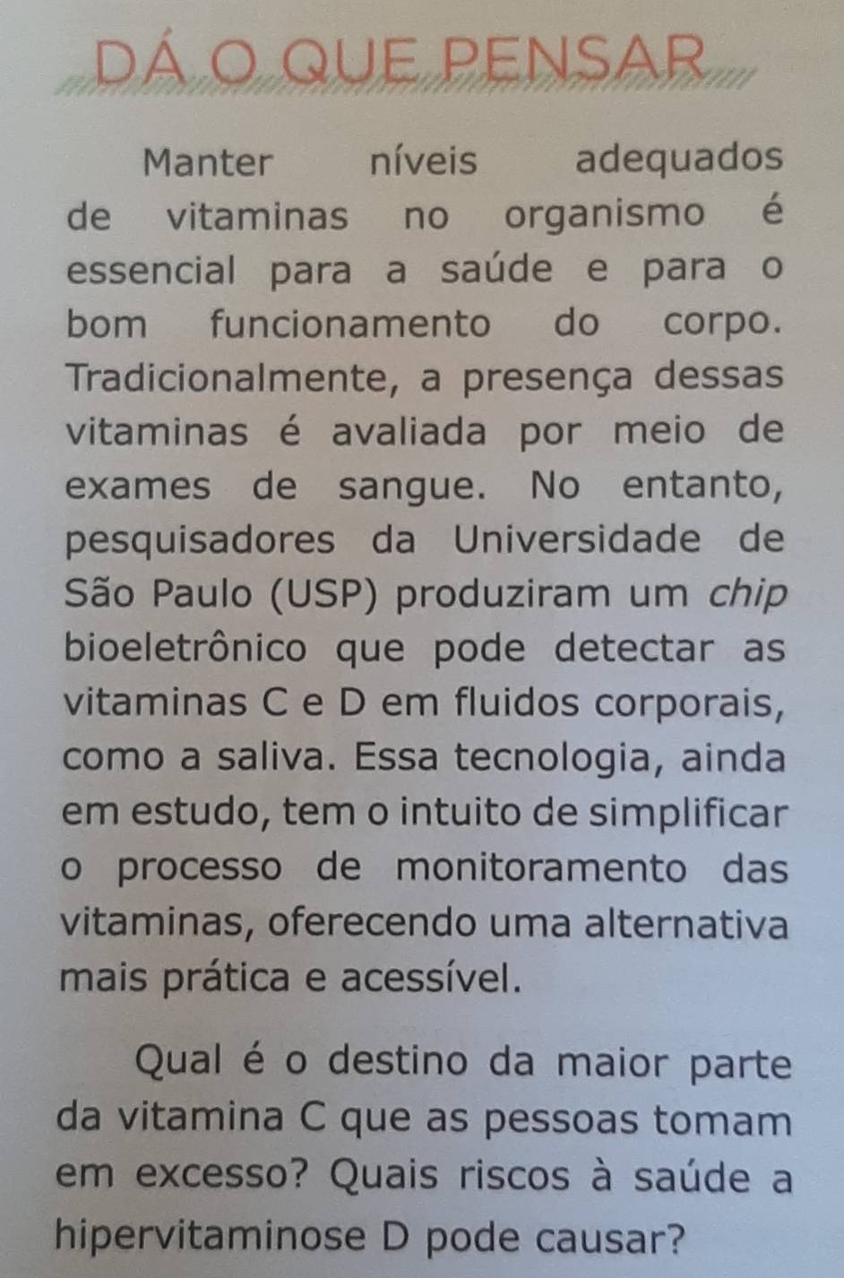 dá o que pensar 
Manter níveis adequados 
de vitaminas no organismo é 
essencial para a saúde e para o 
bom funcionamento do corpo. 
Tradicionalmente, a presença dessas 
vitaminas é avaliada por meio de 
exames de sangue. No entanto, 
pesquisadores da Universidade de 
São Paulo (USP) produziram um chip 
bioeletrônico que pode detectar as 
vitaminas C e D em fluidos corporais, 
como a saliva. Essa tecnologia, ainda 
em estudo, tem o intuito de simplificar 
o processo de monitoramento das 
vitaminas, oferecendo uma alternativa 
mais prática e acessível. 
Qual é o destino da maior parte 
da vitamina C que as pessoas tomam 
em excesso? Quais riscos à saúde a 
hipervitaminose D pode causar?