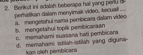 Berikut ini adalah beberapa hal yang perlu dl-
perhatikan dalam menyimak video, kecuali ....
a. mengetahui nama pembicara dalam video
b. mengetahui topik pembicaraan
c. memahami suasana hati pembicara
d. memahami istilah-istilah yang diguna-
kan oleh pembicara