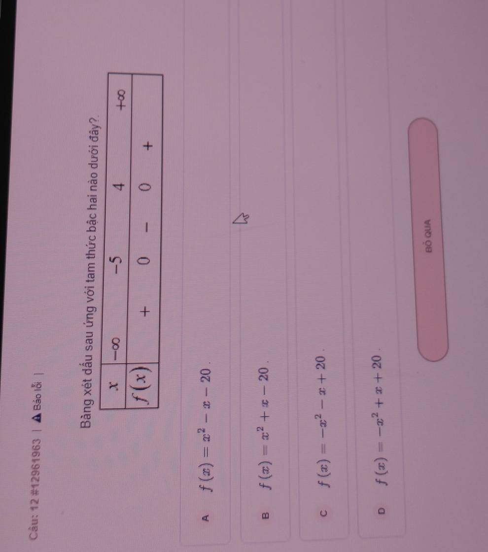 12 #12961963 , Báo lỗi
Bàng xét dấu sau ứng với tam thức bậc hai nào dưới
A f(x)=x^2-x-20.
B f(x)=x^2+x-20.
C f(x)=-x^2-x+20.
D f(x)=-x^2+x+20.
Bỏ QUA