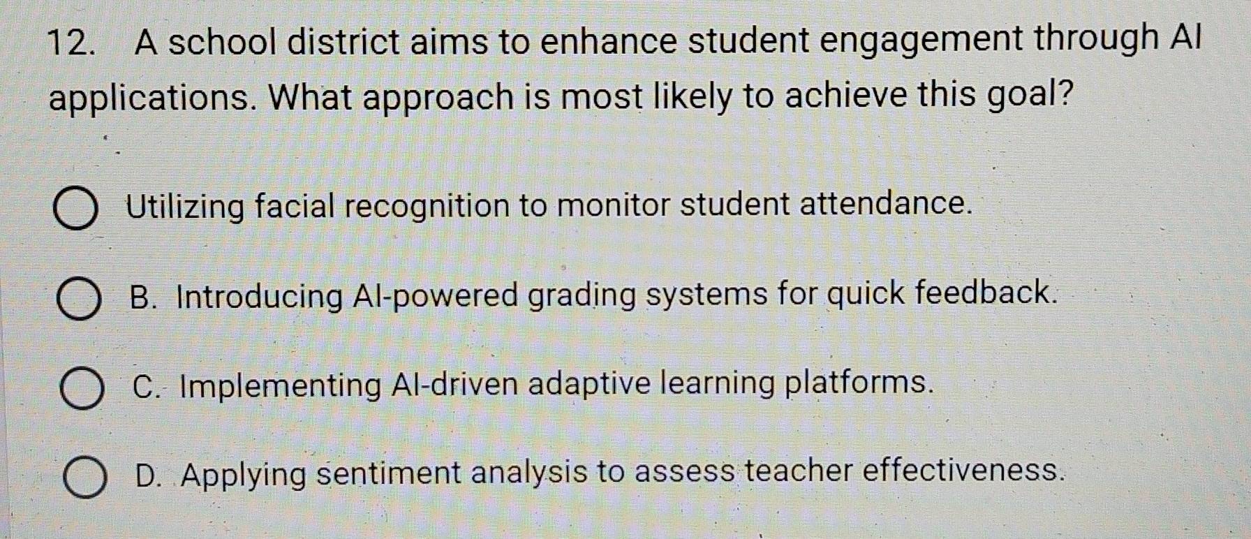 A school district aims to enhance student engagement through Al
applications. What approach is most likely to achieve this goal?
Utilizing facial recognition to monitor student attendance.
B. Introducing Al-powered grading systems for quick feedback.
C. Implementing Al-driven adaptive learning platforms.
D. Applying sentiment analysis to assess teacher effectiveness.