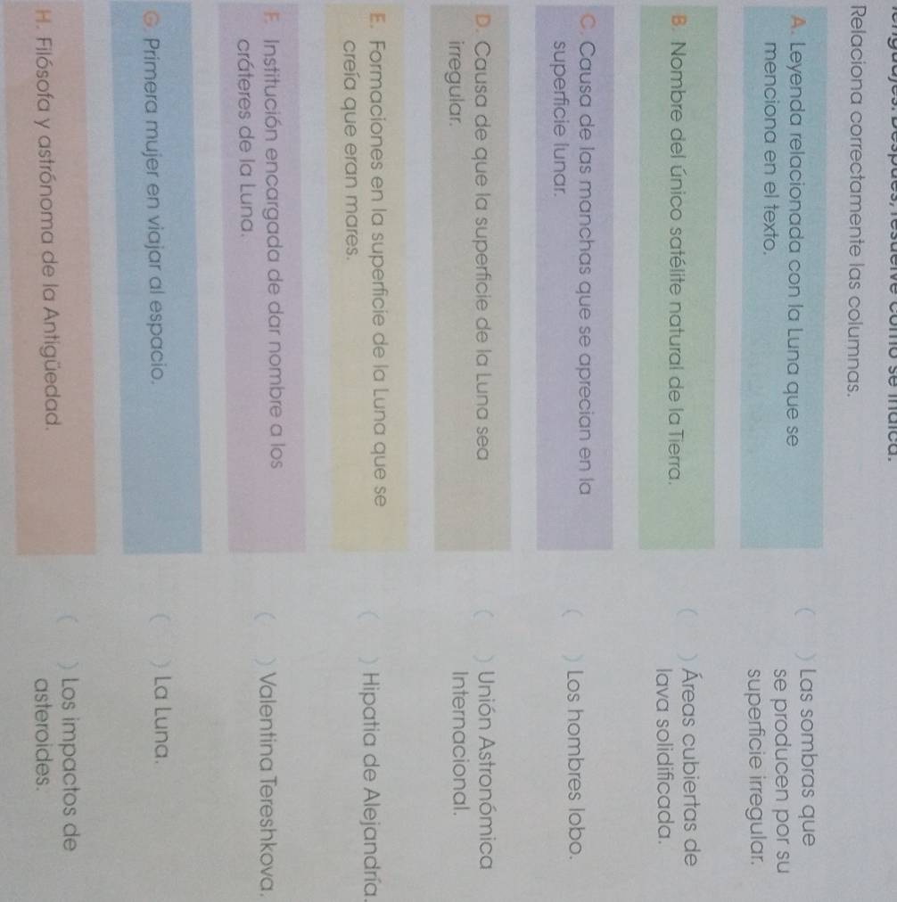 como se maca
Relaciona correctamente las columnas.

A. Leyenda relacionada con la Luna que se ) Las sombras que
menciona en el texto. se producen por su
superficie irregular.
)Áreas cubiertas de
B. Nombre del único satélite natural de la Tierra.
lava solidificada.
C. Causa de las manchas que se aprecian en la

superficie lunar. ) Los hombres lobo.
D. Causa de que la superficie de la Luna sea ( ) Unión Astronómica
irregular. Internacional.
E. Formaciones en la superficie de la Luna que se
 ) Hipatia de Alejandría.
creía que eran mares.
F Institución encargada de dar nombre a los
 ) Valentina Tereshkova.
cráteres de la Luna.
G. Primera mujer en viajar al espacio. ( ) La Luna.
) Los impactos de
H. Filósofa y astrónoma de la Antigüedad. asteroides.