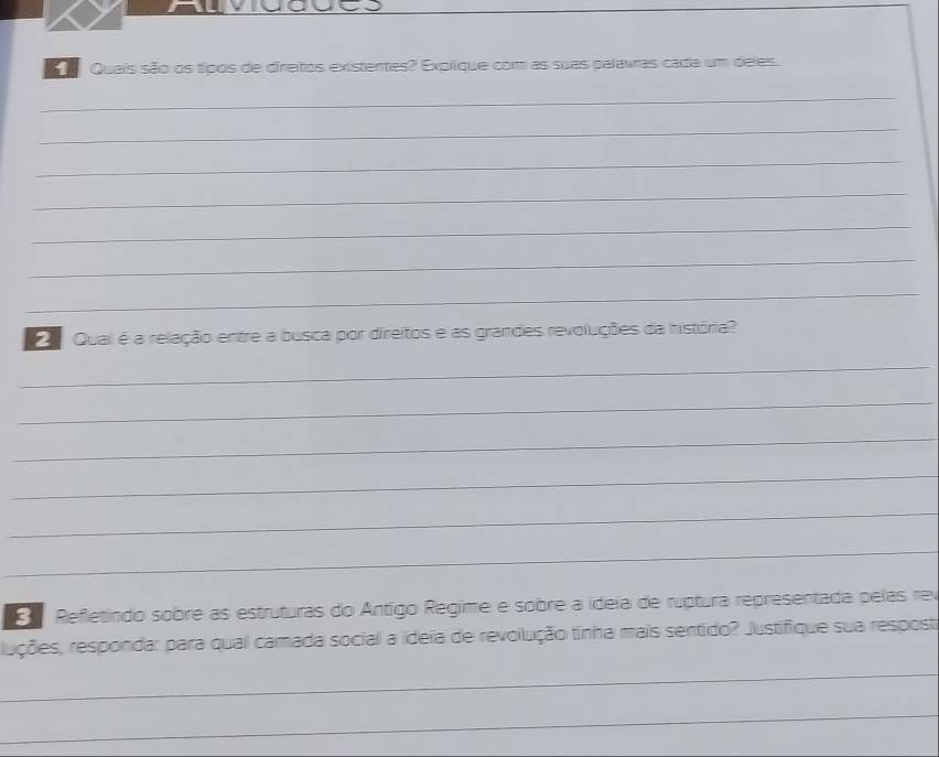 Quais são os típos de direitos existentes? Explíque com as suas palavras cada um deles. 
_ 
_ 
_ 
_ 
_ 
_ 
_ 
Qual é a relação entre a busca por direitos e as grandes revoluções da história? 
_ 
_ 
_ 
_ 
_ 
_ 
Refletindo sobre as estruturas do Antigo Regime e sobre a ideía de ruptura representada peías rev 
ruções, responda: para qual camada social a ideia de revolução tinha mais sentido? Justifique sua respost 
_ 
_ 
_ 
_ 
_