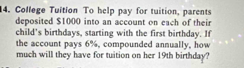 College Tuition To help pay for tuition, parents 
deposited $1000 into an account on each of their 
child’s birthdays, starting with the first birthday. If 
the account pays 6%, compounded annually, how 
much will they have for tuition on her 19th birthday?