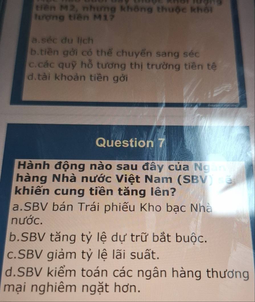 tiên M2, nhưng không thuộc khôi
lượng tiên M17
a.séc du lịch
b.tiền gởi có thể chuyển sang séc
c.các quỹ hỗ tương thị trường tiên tệ
d.tài khoản tiền gởi
Question 7
Hành động nào sau đây của Ng
hàng Nhà nước Việt Nam (SBV)
khiến cung tiền tăng lên?
a.SBV bán Trái phiếu Kho bạc Nhà
nước.
b.SBV tăng tỷ lệ dự trữ bắt buộc.
c.SBV giảm tỷ lệ lãi suất.
d.SBV kiểm toán các ngân hàng thương
mại nghiêm ngặt hơn.