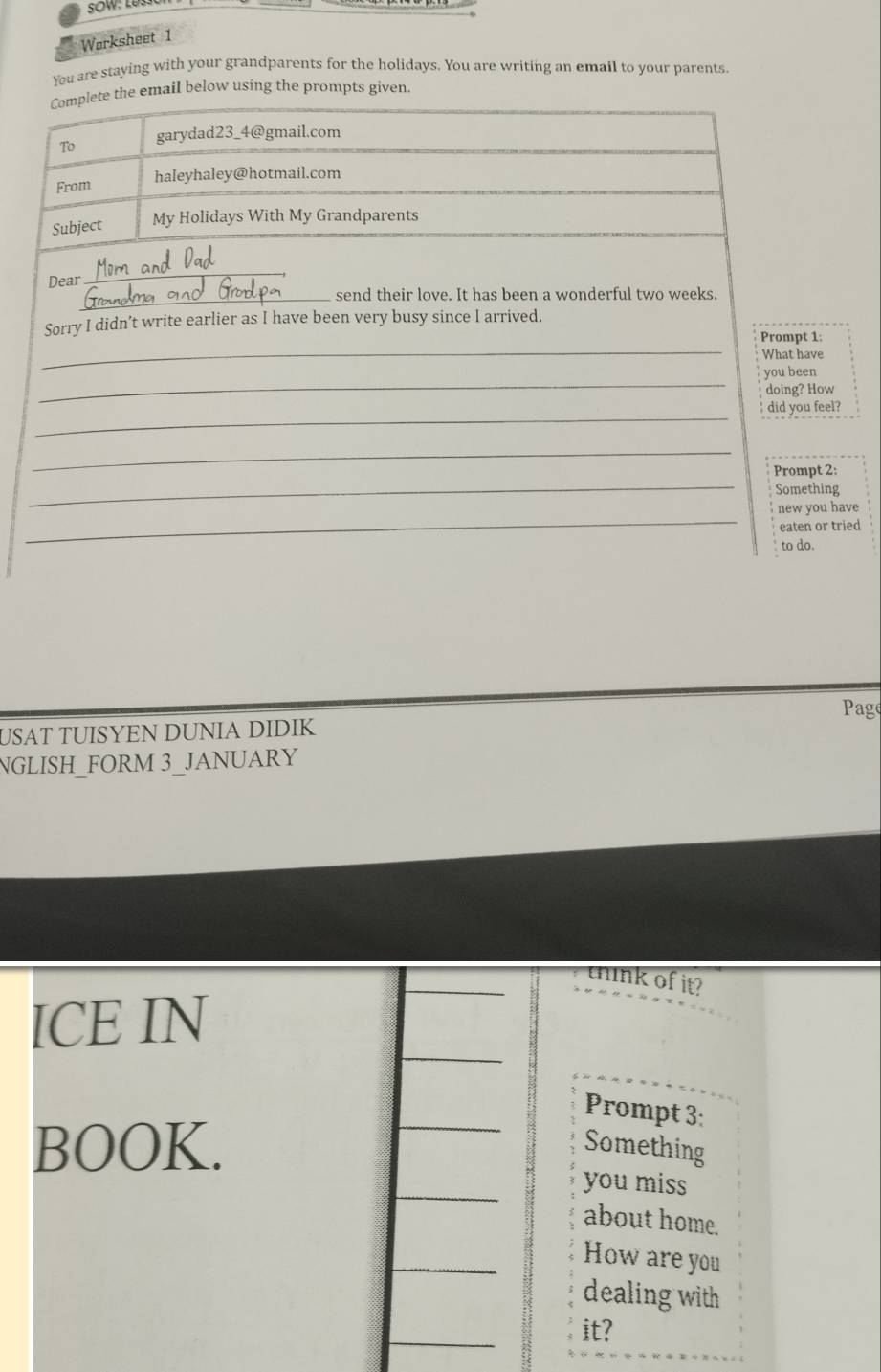Worksheet 1 
You are staying with your grandparents for the holidays. You are writing an email to your parents. 
Complete the email below using the prompts given 
To garydad23_4@gmail.com 
From haleyhaley@hotmail.com 
Subject My Holidays With My Grandparents 
Dear 
_ 
_send their love. It has been a wonderful two weeks. 
Sorry I didn’t write earlier as I have been very busy since I arrived. 
_ 
Prompt 1: 
What have 
_ 
you been 
doing? How 
_ 
did you feel? 
_ 
_ 
Prompt 2: 
Something 
_ 
new you have 
eaten or tried 
to do. 
Page 
USAT TUISYEN DUNIA DIDIK 
NGLISH_FORM 3_JANUARY 
tnk of it? 
ICE IN 
Prompt 3: 
BOOK. Something 
you miss 
about home. 
How are you 
dealing with 
it?