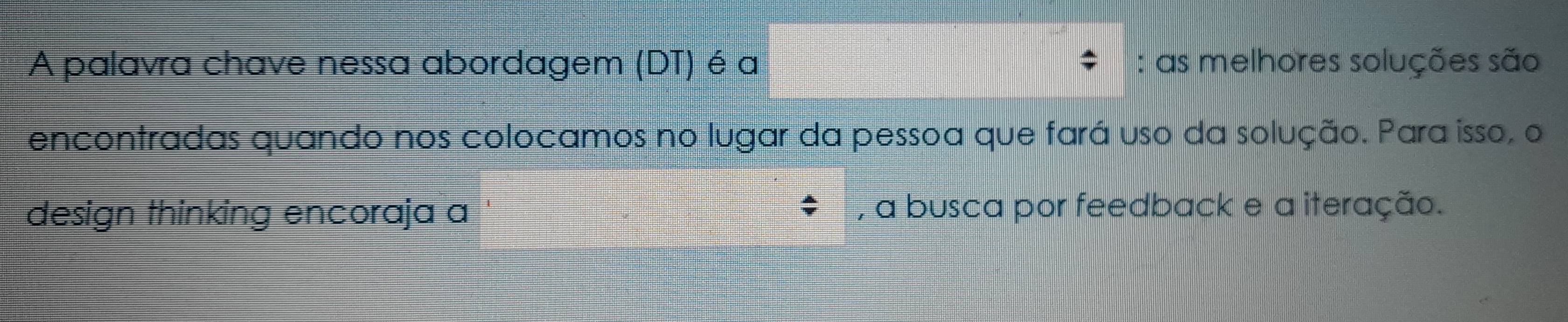 A palavra chave nessa abordagem (DT) é a : as melhores soluções são 
encontradas quando nos colocamos no lugar da pessoa que fará uso da solução. Para isso, o 
design thinking encoraja a , a busca por feedback e a iteração.