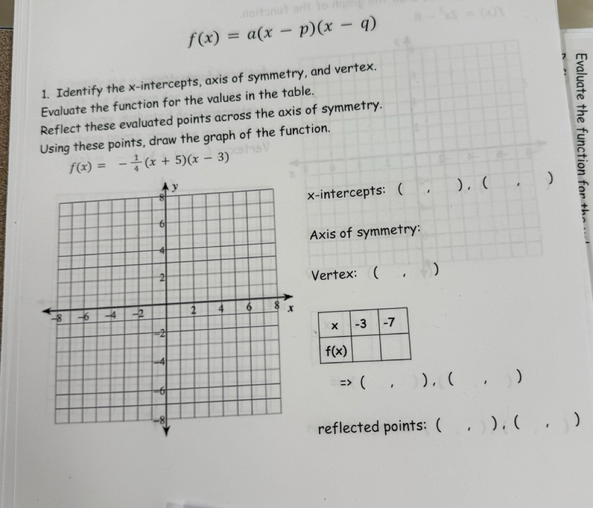 f(x)=a(x-p)(x-q)
7
1. Identify the x-intercepts, axis of symmetry, and vertex.
Evaluate the function for the values in the table.
Reflect these evaluated points across the axis of symmetry.
Using these points, draw the graph of the function.
f(x)=- 1/4 (x+5)(x-3)
x-intercepts:  1 ), ( )
Axis of symmetry:
Vertex: ( 1 )
=> (
 
) , ( )
₹, )
reflected points:( . ),(