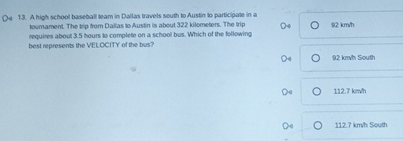 A high school baseball team in Dallas travels south to Austin to participate in a
tournament. The trip from Dallas to Austin is about 322 kilometers. The trip 92 km/h
requires about 3.5 hours to complete on a school bus. Which of the following
best represents the VELOCITY of the bus?
92 km/h South
112.7 km/h
112.7 km/h South