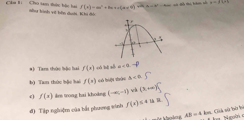 Cho tam thức bậc hai f(x)=ax^2+bx+c(a!= 0) với △ =b^2-4ac
có đồ thị hàm số y=f(x)
như hình vẽ bên dưới. Khi đó: 
a) Tam thức bậc hai f(x) có hệ số a<0</tex>. 
b) Tam thức bậc hai f(x) có biệt thức △ <0</tex>. 
c) f(x) âm trong hai khoảng (-∈fty ;-1) và (3;+∈fty )
d) Tập nghiệm của bất phương trình f(x)≤ 4 là R. 
. Giả sử bờ bị 
kột khoảng AB=4km km Người c